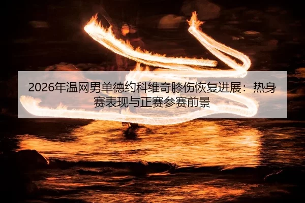 2026年温网男单德约科维奇膝伤恢复进展：热身赛表现与正赛参赛前景